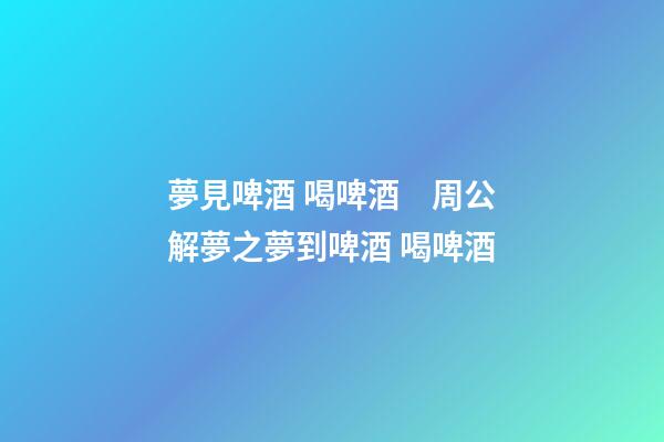 夢見啤酒 喝啤酒　周公解夢之夢到啤酒 喝啤酒